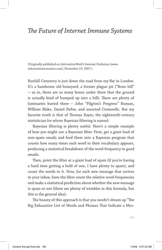 the future of internet immune systems	 185
The Future of Internet Immune Systems
(Originally published on InformationWeek’s Internet Evolution (www.
informationevoution.com), November 19, 2007.)
Bunhill Cemetery is just down the road from my flat in London.
It’s a handsome old boneyard, a former plague pit (“Bone hill”
— as in, there are so many bones under there that the ground
is actually kind of humped up into a hill). There are plenty of
luminaries buried there — John “Pilgrim’s Progress” Bunyan,
William Blake, Daniel Defoe, and assorted Cromwells. But my
favorite tomb is that of Thomas Bayes, the eighteenth-century
statistician for whom Bayesian filtering is named.
Bayesian filtering is plenty useful. Here’s a simple example
of how you might use a Bayesian filter. First, get a giant load of
non-spam emails and feed them into a Bayesian program that
counts how many times each word in their vocabulary appears,
producing a statistical breakdown of the word-frequency in good
emails.
Then, point the filter at a giant load of spam (if you’re having
a hard time getting a hold of one, I have plenty to spare), and
count the words in it. Now, for each new message that arrives
in your inbox, have the filter count the relative word-frequencies
and make a statistical prediction about whether the new message
is spam or not (there are plenty of wrinkles in this formula, but
this is the general idea).
The beauty of this approach is that you needn’t dream up “The
Big Exhaustive List of Words and Phrases That Indicate a Mes-
	 185
Content 2nd gal final.indd 185 7/4/08 9:57:35 AM
 