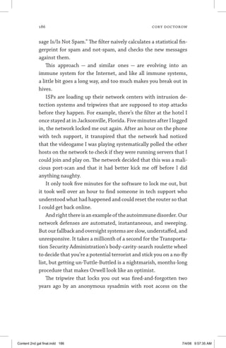 186	 cory doctorow
sage Is/Is Not Spam.” The filter naively calculates a statistical fin-
gerprint for spam and not-spam, and checks the new messages
against them.
This approach — and similar ones — are evolving into an
immune system for the Internet, and like all immune systems,
a little bit goes a long way, and too much makes you break out in
hives.
ISPs are loading up their network centers with intrusion de-
tection systems and tripwires that are supposed to stop attacks
before they happen. For example, there’s the filter at the hotel I
once stayed at in Jacksonville, Florida. Five minutes after I logged
in, the network locked me out again. After an hour on the phone
with tech support, it transpired that the network had noticed
that the videogame I was playing systematically polled the other
hosts on the network to check if they were running servers that I
could join and play on. The network decided that this was a mali-
cious port-scan and that it had better kick me off before I did
anything naughty.
It only took five minutes for the software to lock me out, but
it took well over an hour to find someone in tech support who
understood what had happened and could reset the router so that
I could get back online.
And right there is an example of the autoimmune disorder. Our
network defenses are automated, instantaneous, and sweeping.
But our fallback and oversight systems are slow, understaffed, and
unresponsive. It takes a millionth of a second for the Transporta-
tion Security Administration’s body-cavity-search roulette wheel
to decide that you’re a potential terrorist and stick you on a no-fly
list, but getting un-Tuttle-Buttled is a nightmarish, months-long
procedure that makes Orwell look like an optimist.
The tripwire that locks you out was fired-and-forgotten two
years ago by an anonymous sysadmin with root access on the
Content 2nd gal final.indd 186 7/4/08 9:57:35 AM
 