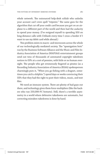 the future of internet immune systems	 187
whole network. The outsourced help-desk schlub who unlocks
your account can’t even spell “tripwire.” The same goes for the
algorithm that cut off your credit card because you got on an air-
plane to a different part of the world and then had the audacity
to spend your money. (I’ve resigned myself to spending $50 on
long-distance calls with Citibank every time I cross a border if I
want to use my debit card while abroad.)
This problem exists in macro- and microcosm across the whole
of our technologically mediated society. The “spamigation bots”
run by the Business Software Alliance and the Music and Film In-
dustry Association of America (MAFIAA) entertainment groups
send out tens of thousands of automated copyright takedown
notices to ISPs at a cost of pennies, with little or no human over-
sight. The people who get erroneously fingered as pirates (as a
Recording Industry Association of America (RIAA) spokesperson
charmingly puts it, “When you go fishing with a dragnet, some-
times you catch a dolphin.”) spend days or weeks convincing their
ISPs that they had the right to post their videos, music, and text
files.
We need an immune system. There are plenty of bad guys out
there, and technology gives them force-multipliers (like the hack-
ers who run 250,000-PC botnets). Still, there’s a terrible asym-
metry in a world where defensive takedowns are automatic, but
correcting mistaken takedowns is done by hand.
Content 2nd gal final.indd 187 7/4/08 9:57:35 AM
 