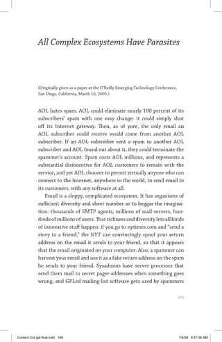 all complex ecosystems have parasites	 189
All Complex Ecosystems Have Parasites
(Originally given as a paper at the O’Reilly Emerging Technology Conference,
San Diego, California, March 16, 2005.)
AOL hates spam. AOL could eliminate nearly 100 percent of its
subscribers’ spam with one easy change: it could simply shut
off its Internet gateway. Then, as of yore, the only email an
AOL subscriber could receive would come from another AOL
subscriber. If an AOL subscriber sent a spam to another AOL
subscriber and AOL found out about it, they could terminate the
spammer’s account. Spam costs AOL millions, and represents a
substantial disincentive for AOL customers to remain with the
service, and yet AOL chooses to permit virtually anyone who can
connect to the Internet, anywhere in the world, to send email to
its customers, with any software at all.
Email is a sloppy, complicated ecosystem. It has organisms of
sufficient diversity and sheer number as to beggar the imagina-
tion: thousands of SMTP agents, millions of mail-servers, hun-
dreds of millions of users. That richness and diversity lets all kinds
of innovative stuff happen: if you go to nytimes.com and “send a
story to a friend,” the NYT can convincingly spoof your return
address on the email it sends to your friend, so that it appears
that the email originated on your computer. Also: a spammer can
harvest your email and use it as a fake return address on the spam
he sends to your friend. Sysadmins have server processes that
send them mail to secret pager-addresses when something goes
wrong, and GPLed mailing-list software gets used by spammers
	 189
Content 2nd gal final.indd 189 7/4/08 9:57:36 AM
 