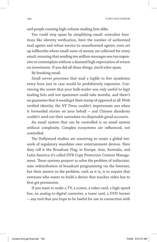 190	 cory doctorow
and people running high-volume mailing lists alike.
You could stop spam by simplifying email: centralize func-
tions like identity verification, limit the number of authorized
mail agents and refuse service to unauthorized agents, even set
up tollbooths where small sums of money are collected for every
email, ensuring that sending ten million messages was too expen-
sive to contemplate without a damned high expectation of return
on investment. If you did all these things, you’d solve spam.
By breaking email.
Small server processes that mail a logfile to five sysadmins
every hour just in case would be prohibitively expensive. Con-
vincing the soviet that your bulk-mailer was only useful to legit
mailing lists and not spammers could take months, and there’s
no guarantee that it would get their stamp of approval at all. With
verified identity, the NY Times couldn’t impersonate you when
it forwarded stories on your behalf — and Chinese dissidents
couldn’t send out their samizdata via disposable gmail accounts.
An email system that can be controlled is an email system
without complexity. Complex ecosystems are influenced, not
controlled.
The Hollywood studios are conniving to create a global net-
work of regulatory mandates over entertainment devices. Here
they call it the Broadcast Flag; in Europe, Asia, Australia, and
Latin America it’s called DVB Copy Protection Content Manage-
ment. These systems purport to solve the problem of indiscrimi-
nate redistribution of broadcast programming via the Internet,
but their answer to the problem, such as it is, is to require that
everyone who wants to build a device that touches video has to
first get permission.
If you want to make a TV, a screen, a video-card, a high-speed
bus, an analog-to-digital converter, a tuner card, a DVD burner
— any tool that you hope to be lawful for use in connection with
Content 2nd gal final.indd 190 7/4/08 9:57:37 AM
 