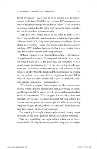 all complex ecosystems have parasites	 191
digital TV signals — you’ll have to go on bended knee to get per-
mission to deploy it. You’ll have to convince FCC bureaucrats or a
panel of Hollywood companies and their sellout IT and consumer
electronics toadies that the thing you’re going to bring to market
will not disrupt their business-models.
That’s how DVD works today: if you want to make a DVD
player, you need to ask permission from a shadowy organization
called the DVD-CCA. They don’t give permission if you plan on
adding new features — that’s why they’re suing Kaleidescape for
building a DVD jukebox that can play back your movies from a
hard drive archive instead of the original discs.
CD has a rich ecosystem, filled with parasites — entrepreneur-
ial organisms that move to fill every available niche. If you spent
a thousand bucks on CDs ten years ago, the ecosystem for CDs
would reward you handsomely. In the intervening decade, par-
asites who have found an opportunity to suck value out of the
products on offer from the labels and the dupe houses by offering
you the tools to convert your CDs to ring-tones, karaoke, MP3s,
MP3s on iPods and other players, MP3s on CDs that hold a thou-
sand percent more music — and on and on.
DVDs live in a simpler, slower ecosystem, like a terrarium in
a bottle where a million species have been pared away to a man-
ageable handful. DVDs pay no such dividend. A thousand dollars’
worth of ten-year-old DVDs are good for just what they were
good for ten years ago: watching. You can’t put your kid into her
favorite cartoon, you can’t downsample the video to something
that plays on your phone, and you certainly can’t lawfully make a
hard drive-based jukebox from your discs.
The yearning for simple ecosystems is endemic among people
who want to “fix” some problem of bad actors on the networks.
Take interoperability: you might sell me a database in the ex-
pectation that I’ll only communicate with it using your authorized
Content 2nd gal final.indd 191 7/4/08 9:57:37 AM
 