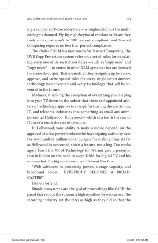 all complex ecosystems have parasites	 193
ing a simpler software ecosystem — wrongheaded, but the meth-
odology is doomed. Fly-by-night keyboard vendors in distant free
trade zones just won’t be 100 percent compliant, and Trusted
Computing requires no less than perfect compliance.
The whole of DRM is a macrocosm for Trusted Computing. The
DVB Copy Protection system relies on a set of rules for translat-
ing every one of its restriction states — such as “copy once” and
“copy never” — to states in other DRM systems that are licensed
to receive its output. That means that they’re signing up to review,
approve, and write special rules for every single entertainment
technology now invented and every technology that will be in-
vented in the future.
Madness: shrinking the ecosystem of everything you can plug
into your TV down to the subset that these self-appointed arbi-
ters of technology approve is a recipe for turning the electronics,
IT, and telecoms industries into something as small and unim-
portant as Hollywood. Hollywood — which is a tenth the size of
IT, itself a tenth the size of telecoms.
In Hollywood, your ability to make a movie depends on the
approval of a few power-brokers who have signing authority over
the two-hundred-million-dollar budgets for making films. As far
as Hollywood is concerned, this is a feature, not a bug. Two weeks
ago, I heard the VP of Technology for Warner give a presenta-
tion in Dublin on the need to adopt DRM for digital TV, and his
money-shot, his big convincer of a slide went like this:
“With advances in processing power, storage capacity, and
broadband access... EVERYBODY BECOMES A BROAD-
CASTER!”
Heaven forfend.
Simple ecosystems are the goal of proceedings like CARP, the
panel that set out the ruinously high royalties for webcasters. The
recording industry set the rates as high as they did so that the
Content 2nd gal final.indd 193 7/4/08 9:57:38 AM
 