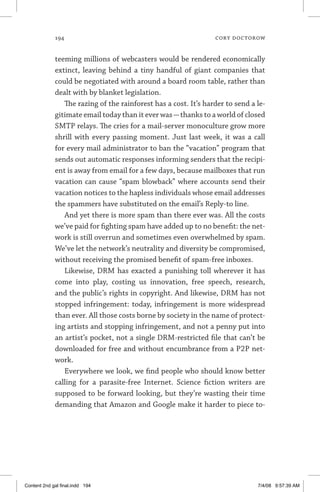 194	 cory doctorow
teeming millions of webcasters would be rendered economically
extinct, leaving behind a tiny handful of giant companies that
could be negotiated with around a board room table, rather than
dealt with by blanket legislation.
The razing of the rainforest has a cost. It’s harder to send a le-
gitimate email today than it ever was—thanks to a world of closed
SMTP relays. The cries for a mail-server monoculture grow more
shrill with every passing moment. Just last week, it was a call
for every mail administrator to ban the “vacation” program that
sends out automatic responses informing senders that the recipi-
ent is away from email for a few days, because mailboxes that run
vacation can cause “spam blowback” where accounts send their
vacation notices to the hapless individuals whose email addresses
the spammers have substituted on the email’s Reply-to line.
And yet there is more spam than there ever was. All the costs
we’ve paid for fighting spam have added up to no benefit: the net-
work is still overrun and sometimes even overwhelmed by spam.
We’ve let the network’s neutrality and diversity be compromised,
without receiving the promised benefit of spam-free inboxes.
Likewise, DRM has exacted a punishing toll wherever it has
come into play, costing us innovation, free speech, research,
and the public’s rights in copyright. And likewise, DRM has not
stopped infringement: today, infringement is more widespread
than ever. All those costs borne by society in the name of protect-
ing artists and stopping infringement, and not a penny put into
an artist’s pocket, not a single DRM-restricted file that can’t be
downloaded for free and without encumbrance from a P2P net-
work.
Everywhere we look, we find people who should know better
calling for a parasite-free Internet. Science fiction writers are
supposed to be forward looking, but they’re wasting their time
demanding that Amazon and Google make it harder to piece to-
Content 2nd gal final.indd 194 7/4/08 9:57:39 AM
 