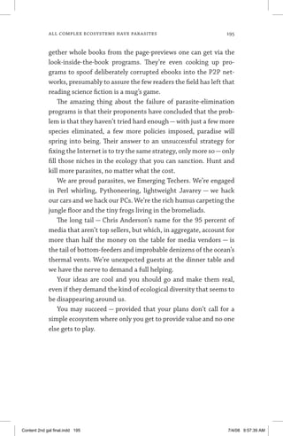 all complex ecosystems have parasites	 195
gether whole books from the page-previews one can get via the
look-inside-the-book programs. They’re even cooking up pro-
grams to spoof deliberately corrupted ebooks into the P2P net-
works, presumably to assure the few readers the field has left that
reading science fiction is a mug’s game.
The amazing thing about the failure of parasite-elimination
programs is that their proponents have concluded that the prob-
lem is that they haven’t tried hard enough — with just a few more
species eliminated, a few more policies imposed, paradise will
spring into being. Their answer to an unsuccessful strategy for
fixing the Internet is to try the same strategy, only more so—only
fill those niches in the ecology that you can sanction. Hunt and
kill more parasites, no matter what the cost.
We are proud parasites, we Emerging Techers. We’re engaged
in Perl whirling, Pythoneering, lightweight Javarey — we hack
our cars and we hack our PCs. We’re the rich humus carpeting the
jungle floor and the tiny frogs living in the bromeliads.
The long tail — Chris Anderson’s name for the 95 percent of
media that aren’t top sellers, but which, in aggregate, account for
more than half the money on the table for media vendors — is
the tail of bottom-feeders and improbable denizens of the ocean’s
thermal vents. We’re unexpected guests at the dinner table and
we have the nerve to demand a full helping.
Your ideas are cool and you should go and make them real,
even if they demand the kind of ecological diversity that seems to
be disappearing around us.
You may succeed — provided that your plans don’t call for a
simple ecosystem where only you get to provide value and no one
else gets to play.
Content 2nd gal final.indd 195 7/4/08 9:57:39 AM
 