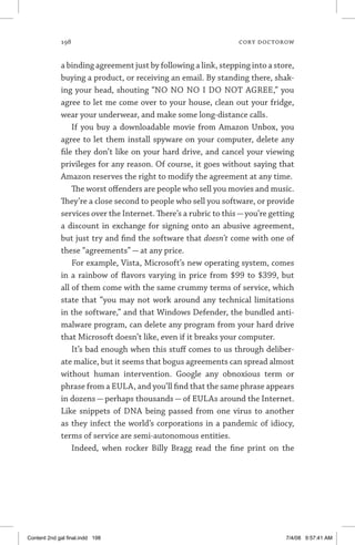 198	 cory doctorow
a binding agreement just by following a link, stepping into a store,
buying a product, or receiving an email. By standing there, shak-
ing your head, shouting “NO NO NO I DO NOT AGREE,” you
agree to let me come over to your house, clean out your fridge,
wear your underwear, and make some long-distance calls.
If you buy a downloadable movie from Amazon Unbox, you
agree to let them install spyware on your computer, delete any
file they don’t like on your hard drive, and cancel your viewing
privileges for any reason. Of course, it goes without saying that
Amazon reserves the right to modify the agreement at any time.
The worst offenders are people who sell you movies and music.
They’re a close second to people who sell you software, or provide
services over the Internet. There’s a rubric to this—you’re getting
a discount in exchange for signing onto an abusive agreement,
but just try and find the software that doesn’t come with one of
these “agreements” — at any price.
For example, Vista, Microsoft’s new operating system, comes
in a rainbow of flavors varying in price from $99 to $399, but
all of them come with the same crummy terms of service, which
state that “you may not work around any technical limitations
in the software,” and that Windows Defender, the bundled anti-
malware program, can delete any program from your hard drive
that Microsoft doesn’t like, even if it breaks your computer.
It’s bad enough when this stuff comes to us through deliber-
ate malice, but it seems that bogus agreements can spread almost
without human intervention. Google any obnoxious term or
phrase from a EULA, and you’ll find that the same phrase appears
in dozens — perhaps thousands — of EULAs around the Internet.
Like snippets of DNA being passed from one virus to another
as they infect the world’s corporations in a pandemic of idiocy,
terms of service are semi-autonomous entities.
Indeed, when rocker Billy Bragg read the fine print on the
Content 2nd gal final.indd 198 7/4/08 9:57:41 AM
 