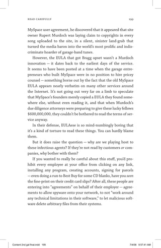read carefully	 199
MySpace user agreement, he discovered that it appeared that site
owner Rupert Murdoch was laying claim to copyrights in every
song uploaded to the site, in a silent, sinister land-grab that
turned the media baron into the world’s most prolific and indis-
criminate hoarder of garage-band tunes.
However, the EULA that got Bragg upset wasn’t a Murdoch
innovation — it dates back to the earliest days of the service.
It seems to have been posted at a time when the garage entre-
preneurs who built MySpace were in no position to hire pricey
counsel — something borne out by the fact that the old MySpace
EULA appears nearly verbatim on many other services around
the Internet. It’s not going out very far on a limb to speculate
that MySpace’s founders merely copied a EULA they found some-
where else, without even reading it, and that when Murdoch’s
due diligence attorneys were preparing to give these lucky fellows
$600,000,000, they couldn’t be bothered to read the terms of ser-
vice anyway.
In their defense, EULAese is so mind-numbingly boring that
it’s a kind of torture to read these things. You can hardly blame
them.
But it does raise the question — why are we playing host to
these infectious agents? If they’re not read by customers or com-
panies, why bother with them?
If you wanted to really be careful about this stuff, you’d pro-
hibit every employee at your office from clicking on any link,
installing any program, creating accounts, signing for parcels
—even doing a run to Best Buy for some CD blanks, have you seen
the fine-print on their credit card slips? After all, these people are
entering into “agreements” on behalf of their employer — agree-
ments to allow spyware onto your network, to not “work around
any technical limitations in their software,” to let malicious soft-
ware delete arbitrary files from their systems.
Content 2nd gal final.indd 199 7/4/08 9:57:41 AM
 