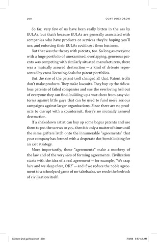 200	 cory doctorow
So far, very few of us have been really bitten in the ass by
EULAs, but that’s because EULAs are generally associated with
companies who have products or services they’re hoping you’ll
use, and enforcing their EULAs could cost them business.
But that was the theory with patents, too. So long as everyone
with a huge portfolio of unexamined, overlapping, generous pat-
ents was competing with similarly situated manufacturers, there
was a mutually assured destruction — a kind of detente repre-
sented by cross-licensing deals for patent portfolios.
But the rise of the patent troll changed all that. Patent trolls
don’t make products. They make lawsuits. They buy up the ridicu-
lous patents of failed companies and sue the everloving hell out
of everyone they can find, building up a war-chest from easy vic-
tories against little guys that can be used to fund more serious
campaigns against larger organizations. Since there are no prod-
ucts to disrupt with a countersuit, there’s no mutually assured
destruction.
If a shakedown artist can buy up some bogus patents and use
them to put the screws to you, then it’s only a matter of time until
the same grifters latch onto the innumerable “agreements” that
your company has formed with a desperate dot-bomb looking for
an exit strategy.
More importantly, these “agreements” make a mockery of
the law and of the very idea of forming agreements. Civilization
starts with the idea of a real agreement — for example, “We crap
here and we sleep there, OK?” — and if we reduce the noble agree-
ment to a schoolyard game of no-takebacks, we erode the bedrock
of civilization itself.
Content 2nd gal final.indd 200 7/4/08 9:57:42 AM
 