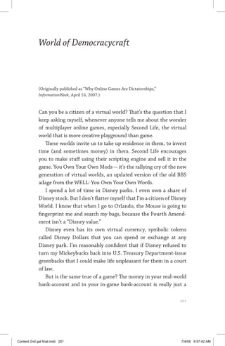 world of democracycraft	 201
World of Democracycraft
(Originally published as “Why Online Games Are Dictatorships,”
InformationWeek, April 16, 2007.)
Can you be a citizen of a virtual world? That’s the question that I
keep asking myself, whenever anyone tells me about the wonder
of multiplayer online games, especially Second Life, the virtual
world that is more creative playground than game.
These worlds invite us to take up residence in them, to invest
time (and sometimes money) in them. Second Life encourages
you to make stuff using their scripting engine and sell it in the
game. You Own Your Own Mods — it’s the rallying cry of the new
generation of virtual worlds, an updated version of the old BBS
adage from the WELL: You Own Your Own Words.
I spend a lot of time in Disney parks. I even own a share of
Disney stock. But I don’t flatter myself that I’m a citizen of Disney
World. I know that when I go to Orlando, the Mouse is going to
fingerprint me and search my bags, because the Fourth Amend-
ment isn’t a “Disney value.”
Disney even has its own virtual currency, symbolic tokens
called Disney Dollars that you can spend or exchange at any
Disney park. I’m reasonably confident that if Disney refused to
turn my Mickeybucks back into U.S. Treasury Department-issue
greenbacks that I could make life unpleasant for them in a court
of law.
But is the same true of a game? The money in your real-world
bank-account and in your in-game bank-account is really just a
	 201
Content 2nd gal final.indd 201 7/4/08 9:57:42 AM
 