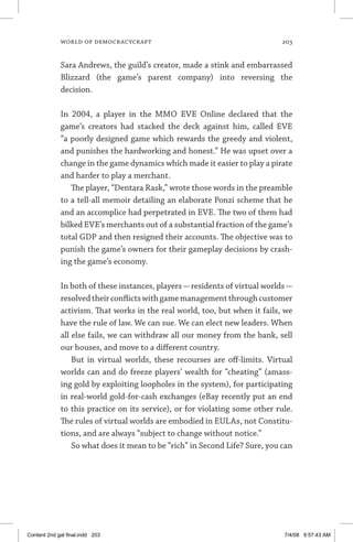 world of democracycraft	 203
Sara Andrews, the guild’s creator, made a stink and embarrassed
Bliz­zard (the game’s parent company) into reversing the
decision.
In 2004, a player in the MMO EVE Online declared that the
game’s creators had stacked the deck against him, called EVE
“a poorly designed game which rewards the greedy and violent,
and punishes the hardworking and honest.” He was upset over a
change in the game dynamics which made it easier to play a pirate
and harder to play a merchant.
The player, “Dentara Rask,” wrote those words in the preamble
to a tell-all memoir detailing an elaborate Ponzi scheme that he
and an accomplice had perpetrated in EVE. The two of them had
bilked EVE’s merchants out of a substantial fraction of the game’s
total GDP and then resigned their accounts. The objective was to
punish the game’s owners for their gameplay decisions by crash-
ing the game’s economy.
In both of these instances, players—residents of virtual worlds—
resolvedtheirconflictswithgamemanagementthroughcustomer
activism. That works in the real world, too, but when it fails, we
have the rule of law. We can sue. We can elect new leaders. When
all else fails, we can withdraw all our money from the bank, sell
our houses, and move to a different country.
But in virtual worlds, these recourses are off-limits. Virtual
worlds can and do freeze players’ wealth for “cheating” (amass-
ing gold by exploiting loopholes in the system), for participating
in real-world gold-for-cash exchanges (eBay recently put an end
to this practice on its service), or for violating some other rule.
The rules of virtual worlds are embodied in EULAs, not Constitu-
tions, and are always “subject to change without notice.”
So what does it mean to be “rich” in Second Life? Sure, you can
Content 2nd gal final.indd 203 7/4/08 9:57:43 AM
 