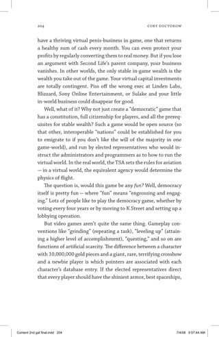 204	 cory doctorow
have a thriving virtual penis-business in game, one that returns
a healthy sum of cash every month. You can even protect your
profits by regularly converting them to real money. But if you lose
an argument with Second Life’s parent company, your business
vanishes. In other worlds, the only stable in-game wealth is the
wealth you take out of the game. Your virtual capital investments
are totally contingent. Piss off the wrong exec at Linden Labs,
Blizzard, Sony Online Entertainment, or Sulake and your little
in-world business could disappear for good.
Well, what of it? Why not just create a “democratic” game that
has a constitution, full citizenship for players, and all the prereq-
uisites for stable wealth? Such a game would be open source (so
that other, interoperable “nations” could be established for you
to emigrate to if you don’t like the will of the majority in one
game-world), and run by elected representatives who would in-
struct the administrators and programmers as to how to run the
virtual world. In the real world, the TSA sets the rules for aviation
— in a virtual world, the equivalent agency would determine the
physics of flight.
The question is, would this game be any fun? Well, democracy
itself is pretty fun — where “fun” means “engrossing and engag-
ing.” Lots of people like to play the democracy game, whether by
voting every four years or by moving to K Street and setting up a
lobbying operation.
But video games aren’t quite the same thing. Gameplay con-
ventions like “grinding” (repeating a task), “leveling up” (attain-
ing a higher level of accomplishment), “questing,” and so on are
functions of artificial scarcity. The difference between a character
with 10,000,000 gold pieces and a giant, rare, terrifying crossbow
and a newbie player is which pointers are associated with each
character’s database entry. If the elected representatives direct
that every player should have the shiniest armor, best spaceships,
Content 2nd gal final.indd 204 7/4/08 9:57:44 AM
 