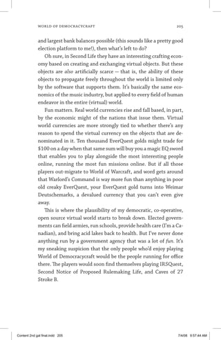 world of democracycraft	 205
and largest bank balances possible (this sounds like a pretty good
election platform to me!), then what’s left to do?
Oh sure, in Second Life they have an interesting crafting econ-
omy based on creating and exchanging virtual objects. But these
objects are also artificially scarce — that is, the ability of these
objects to propagate freely throughout the world is limited only
by the software that supports them. It’s basically the same eco-
nomics of the music industry, but applied to every field of human
endeavor in the entire (virtual) world.
Fun matters. Real world currencies rise and fall based, in part,
by the economic might of the nations that issue them. Virtual
world currencies are more strongly tied to whether there’s any
reason to spend the virtual currency on the objects that are de-
nominated in it. Ten thousand EverQuest golds might trade for
$100 on a day when that same sum will buy you a magic EQ sword
that enables you to play alongside the most interesting people
online, running the most fun missions online. But if all those
players out-migrate to World of Warcraft, and word gets around
that Warlord’s Command is way more fun than anything in poor
old creaky EverQuest, your EverQuest gold turns into Weimar
Deutschemarks, a devalued currency that you can’t even give
away.
This is where the plausibility of my democratic, co-operative,
open source virtual world starts to break down. Elected govern-
ments can field armies, run schools, provide health care (I’m a Ca-
nadian), and bring acid lakes back to health. But I’ve never done
anything run by a government agency that was a lot of fun. It’s
my sneaking suspicion that the only people who’d enjoy playing
World of Democracycraft would be the people running for office
there. The players would soon find themselves playing IRSQuest,
Second Notice of Proposed Rulemaking Life, and Caves of 27
Stroke B.
Content 2nd gal final.indd 205 7/4/08 9:57:44 AM
 