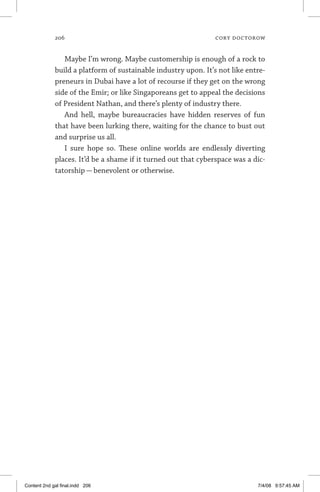 206	 cory doctorow
Maybe I’m wrong. Maybe customership is enough of a rock to
build a platform of sustainable industry upon. It’s not like entre-
preneurs in Dubai have a lot of recourse if they get on the wrong
side of the Emir; or like Singaporeans get to appeal the decisions
of President Nathan, and there’s plenty of industry there.
And hell, maybe bureaucracies have hidden reserves of fun
that have been lurking there, waiting for the chance to bust out
and surprise us all.
I sure hope so. These online worlds are endlessly diverting
places. It’d be a shame if it turned out that cyberspace was a dic-
tatorship — benevolent or otherwise.
Content 2nd gal final.indd 206 7/4/08 9:57:45 AM
 
