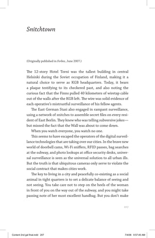 snitchtown	 207
Snitchtown
(Originally published in Forbes, June 2007.)
The 12-story Hotel Torni was the tallest building in central
Helsinki during the Soviet occupation of Finland, making it a
natural choice to serve as KGB headquarters. Today, it bears
a plaque testifying to its checkered past, and also noting the
curious fact that the Finns pulled 40 kilometers of wiretap cable
out of the walls after the KGB left. The wire was solid evidence of
each operative’s mistrustful surveillance of his fellow agents.
The East German Stasi also engaged in rampant surveillance,
using a network of snitches to assemble secret files on every resi-
dent of East Berlin. They knew who was telling subversive jokes—
but missed the fact that the Wall was about to come down.
When you watch everyone, you watch no one.
This seems to have escaped the operators of the digital surveil-
lance technologies that are taking over our cities. In the brave new
world of doorbell cams, Wi-Fi sniffers, RFID passes, bag searches
at the subway, and photo lookups at office security desks, univer-
sal surveillance is seen as the universal solution to all urban ills.
But the truth is that ubiquitous cameras only serve to violate the
social contract that makes cities work.
The key to living in a city and peacefully co-existing as a social
animal in tight quarters is to set a delicate balance of seeing and
not seeing. You take care not to step on the heels of the woman
in front of you on the way out of the subway, and you might take
passing note of her most excellent handbag. But you don’t make
	 207
Content 2nd gal final.indd 207 7/4/08 9:57:45 AM
 