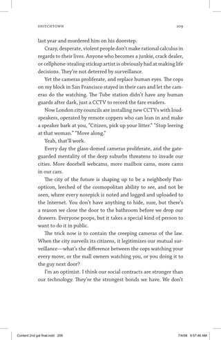 snitchtown	 209
last year and murdered him on his doorstep.
Crazy, desperate, violent people don’t make rational calculus in
regards to their lives. Anyone who becomes a junkie, crack dealer,
or cellphone-stealing stickup artist is obviously bad at making life
decisions. They’re not deterred by surveillance.
Yet the cameras proliferate, and replace human eyes. The cops
on my block in San Francisco stayed in their cars and let the cam-
eras do the watching. The Tube station didn’t have any human
guards after dark, just a CCTV to record the fare evaders.
Now London city councils are installing new CCTVs with loud-
speakers, operated by remote coppers who can lean in and make
a speaker bark at you, “Citizen, pick up your litter.” “Stop leering
at that woman.” “Move along.”
Yeah, that’ll work.
Every day the glass-domed cameras proliferate, and the gate-
guarded mentality of the deep suburbs threatens to invade our
cities. More doorbell webcams, more mailbox cams, more cams
in our cars.
The city of the future is shaping up to be a neighborly Pan-
opticon, leeched of the cosmopolitan ability to see, and not be
seen, where every nosepick is noted and logged and uploaded to
the Internet. You don’t have anything to hide, sure, but there’s
a reason we close the door to the bathroom before we drop our
drawers. Everyone poops, but it takes a special kind of person to
want to do it in public.
The trick now is to contain the creeping cameras of the law.
When the city surveils its citizens, it legitimizes our mutual sur-
veillance—what’s the difference between the cops watching your
every move, or the mall owners watching you, or you doing it to
the guy next door?
I’m an optimist. I think our social contracts are stronger than
our technology. They’re the strongest bonds we have. We don’t
Content 2nd gal final.indd 209 7/4/08 9:57:46 AM
 