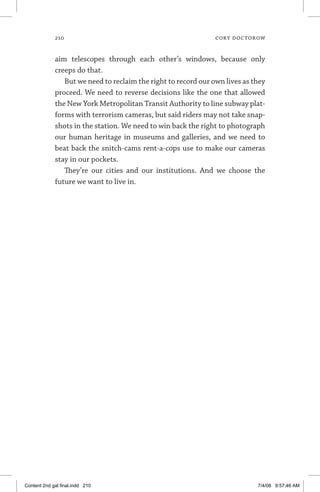 210	 cory doctorow
aim telescopes through each other’s windows, because only
creeps do that.
But we need to reclaim the right to record our own lives as they
proceed. We need to reverse decisions like the one that allowed
the New York Metropolitan Transit Authority to line subway plat-
forms with terrorism cameras, but said riders may not take snap-
shots in the station. We need to win back the right to photograph
our human heritage in museums and galleries, and we need to
beat back the snitch-cams rent-a-cops use to make our cameras
stay in our pockets.
They’re our cities and our institutions. And we choose the
future we want to live in.
Content 2nd gal final.indd 210 7/4/08 9:57:46 AM
 