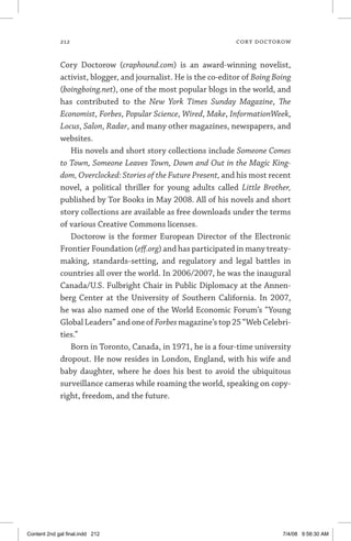 212	 cory doctorow
Cory Doctorow (craphound.com) is an award-winning novelist,
activist, blogger, and journalist. He is the co-editor of Boing Boing
(boingboing.net), one of the most popular blogs in the world, and
has contributed to the New York Times Sunday Magazine, The
Economist, Forbes, Popular Science, Wired, Make, InformationWeek,
Locus, Salon, Radar, and many other magazines, newspapers, and
websites.
His novels and short story collections include Someone Comes
to Town, Someone Leaves Town, Down and Out in the Magic King-
dom, Overclocked: Stories of the Future Present, and his most recent
novel, a political thriller for young adults called Little Brother,
published by Tor Books in May 2008. All of his novels and short
story collections are available as free downloads under the terms
of various Creative Commons licenses.
Doctorow is the former European Director of the Electronic
Frontier Foundation (eff.org) and has participated in many treaty-
making, standards-setting, and regulatory and legal battles in
countries all over the world. In 2006/2007, he was the inaugural
Canada/U.S. Fulbright Chair in Public Diplomacy at the Annen-
berg Center at the University of Southern California. In 2007,
he was also named one of the World Economic Forum’s “Young
Global Leaders” and one ofForbes magazine’s top 25 “Web Celebri­
ties.”
Born in Toronto, Canada, in 1971, he is a four-time university
dropout. He now resides in London, England, with his wife and
baby daughter, where he does his best to avoid the ubiquitous
surveillance cameras while roaming the world, speaking on copy-
right, freedom, and the future.
Content 2nd gal final.indd 212 7/4/08 9:58:30 AM
 
