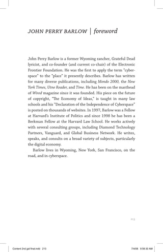 about the author	 213
John Perry Barlow | foreword
John Perry Barlow is a former Wyoming rancher, Grateful Dead
lyricist, and co-founder (and current co-chair) of the Electronic
Frontier Foundation. He was the first to apply the term “cyber­
space” to the “place” it presently describes. Barlow has written
for many diverse publications, including Mondo 2000, the New
York Times, Utne Reader, and Time. He has been on the masthead
of Wired magazine since it was founded. His piece on the future
of copyright, “The Economy of Ideas,” is taught in many law
schools and his “Declaration of the Independence of Cyberspace”
is posted on thousands of websites. In 1997, Barlow was a Fellow
at Harvard’s Institute of Politics and since 1998 he has been a
Berkman Fellow at the Harvard Law School. He works actively
with several consulting groups, including Diamond Technology
Partners, Vanguard, and Global Business Network. He writes,
speaks, and consults on a broad variety of subjects, particularly
the digital economy.
Barlow lives in Wyoming, New York, San Francisco, on the
road, and in cyberspace.
	 213
Content 2nd gal final.indd 213 7/4/08 9:58:30 AM
 