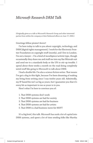 MICROSOFT RESEARCH DRM TALK	
Microsoft Research DRM Talk
(Originally given as a talk to Microsoft’s Research Group and other interested
parties from within the company at their Redmond offices on June 17, 2004.)
Greetings fellow pirates! Arrrrr!
I’m here today to talk to you about copyright, technology, and
DRM [digital rights management]. I work for the Electronic Fron-
tier Foundation on copyright stuff (mostly), and I live in London.
I’m not a lawyer—I’m a kind of mouthpiece/activist type, though
occasionally they shave me and stuff me into my Bar Mitzvah suit
and send me to a standards body or the UN to stir up trouble. I
spend about three weeks a month on the road doing completely
weird stuff like going to Microsoft to talk about DRM.
I lead a double life: I’m also a science fiction writer. That means
I’ve got a dog in this fight, because I’ve been dreaming of making
my living from writing since I was twelve years old. Admittedly,
my IP-based biz isn’t as big as yours, but I guarantee you that it’s
every bit as important to me as yours is to you.
Here’s what I’m here to convince you of:
1. That DRM systems don’t work
2. That DRM systems are bad for society
3. That DRM systems are bad for business
4. That DRM systems are bad for artists
5. That DRM is a bad business-move for MSFT
It’s a big brief, this talk. Microsoft has sunk a lot of capital into
DRM systems, and spent a lot of time sending folks like Martha
	 
Content 2nd gal final.indd 3 7/4/08 9:56:21 AM
 
