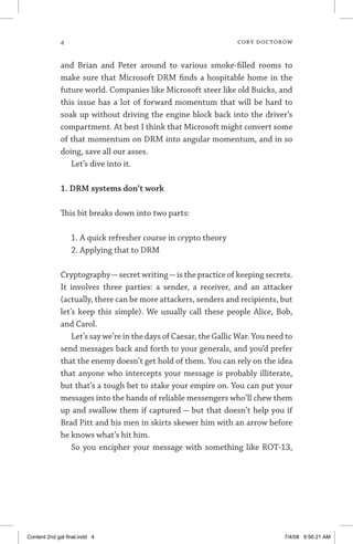 cory doctorow
and Brian and Peter around to various smoke-filled rooms to
make sure that Microsoft DRM finds a hospitable home in the
future world. Companies like Microsoft steer like old Buicks, and
this issue has a lot of forward momentum that will be hard to
soak up without driving the engine block back into the driver’s
compartment. At best I think that Microsoft might convert some
of that momentum on DRM into angular momentum, and in so
doing, save all our asses.
Let’s dive into it.
1. DRM systems don’t work
This bit breaks down into two parts:
1. A quick refresher course in crypto theory
2. Applying that to DRM
Cryptography—secret writing—is the practice of keeping secrets.
It involves three parties: a sender, a receiver, and an attacker
(actually, there can be more attackers, senders and recipients, but
let’s keep this simple). We usually call these people Alice, Bob,
and Carol.
Let’s say we’re in the days of Caesar, the Gallic War. You need to
send messages back and forth to your generals, and you’d prefer
that the enemy doesn’t get hold of them. You can rely on the idea
that anyone who intercepts your message is probably illiterate,
but that’s a tough bet to stake your empire on. You can put your
messages into the hands of reliable messengers who’ll chew them
up and swallow them if captured — but that doesn’t help you if
Brad Pitt and his men in skirts skewer him with an arrow before
he knows what’s hit him.
So you encipher your message with something like ROT-13,
Content 2nd gal final.indd 4 7/4/08 9:56:21 AM
 