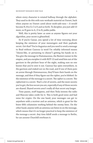 MICROSOFT RESEARCH DRM TALK	
where every character is rotated halfway through the alphabet.
They used to do this with non-worksafe material on Usenet, back
when anyone on Usenet cared about work-safe-ness — A would
become N, B is O, C is P, and so forth. To decipher, you just add 13
more, so N goes to A, O to B, yadda yadda.
Well, this is pretty lame: as soon as anyone figures out your
algorithm, your secret is g0nez0red.
So if you’re Caesar, you spend a lot of time worrying about
keep­ing the existence of your messengers and their payloads
secret. Get that? You’re Augustus and you need to send a message
to Brad without Caseous (a word I’m reliably informed means
“cheese-like, or pertaining to cheese”) getting his hands on it.
You give the message to Diatomaceous, the fleetest runner in the
empire, and you encipher it with ROT-13 and send him out of the
garrison in the pitchest hour of the night, making sure no one
knows that you’ve sent it out. Caseous has spies everywhere, in
the garrison and staked out on the road, and if one of them puts
an arrow through Diatomaceous, they’ll have their hands on the
message, and then if they figure out the cipher, you’re b0rked. So
the existence of the message is a secret. The cipher is a secret. The
ciphertext is a secret. That’s a lot of secrets, and the more ­secrets
you’ve got, the less secure you are, especially if any of those ­secrets
are shared. Shared secrets aren’t really all that secret any longer.
Time passes, stuff happens, and then Tesla invents the radio
and Marconi takes credit for it. This is both good news and bad
news for crypto: On the one hand, your messages can get to
anywhere with a receiver and an antenna, which is great for the
brave fifth columnists working behind the enemy lines. On the
other hand, anyone with an antenna can listen in on the message,
which means that it’s no longer practical to keep the existence of
the message a secret. Any time Adolf sends a message to Berlin,
he can assume Churchill overhears it.
Content 2nd gal final.indd 5 7/4/08 9:56:22 AM
 