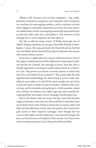 cory doctorow
Which is OK, because now we have computers — big, bulky,
primitive mechanical computers, but computers still. Computers
are machines for rearranging numbers, and so scientists on both
sides engage in a fiendish competition to invent the most clever-
est method they can for rearranging numerically represented text
so that the other side can’t unscramble it. The existence of the
message isn’t a secret anymore, but the cipher is.
But this is still too many secrets. If Bobby intercepts one of
Adolf’s Enigma machines, he can give Churchill all kinds of intel-
ligence. I mean, this was good news for Churchill and us, but bad
news for Adolf. And at the end of the day, it’s bad news for anyone
who wants to keep a secret.
Enter keys: a cipher that uses a key is still more secure. Even if
the cipher is disclosed, even if the ciphertext is intercepted, with-
out the key (or a break), the message is secret. Post-war, this is
doubly important as we begin to realize what I think of as Schnei-
er’s Law: “Any person can invent a security system so clever that
she or he can’t think of how to break it.” This means that the only
experimental methodology for discovering if you’ve made mis-
takes in your cipher is to tell all the smart people you can about
it and ask them to think of ways to break it. Without this criti-
cal step, you’ll eventually end up living in a fool’s paradise, where
your attacker has broken your cipher ages ago and is quietly de-
crypting all her intercepts of your messages, snickering at you.
Best of all, there’s only one secret: the key. And with dual-key
crypto it becomes a lot easier for Alice and Bob to keep their keys
secret from Carol, even if they’ve never met. So long as Alice and
Bob can keep their keys secret, they can assume that Carol won’t
gain access to their cleartext messages, even though she has
access to the cipher and the ciphertext. Conveniently enough, the
keys are the shortest and simplest of the secrets, too: hence even
easier to keep away from Carol. Hooray for Bob and Alice.
Content 2nd gal final.indd 6 7/4/08 9:56:22 AM
 