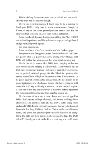 cory doctorow
This is a fallacy for two reasons: one technical, and one social.
They’re both bad for society, though.
Here’s the technical reason: I don’t need to be a cracker to
break your DRM. I only need to know how to search Google, or
Kazaa, or any of the other general-purpose search tools for the
cleartext that someone smarter than me has extracted.
Raise your hand if you’re thinking something like, “But NGSCB
can solve this problem: we’ll lock the secrets up on the logic board
and goop it all up with epoxy.”
Put your hand down.
Raise your hand if you’re a co-author of the Darknet paper.
Everyone in the first group, meet the co-authors of the Dark-
net paper. This is a paper that says, among other things, that
DRM will fail for this very reason. Put your hands down, guys.
Here’s the social reason that DRM fails: keeping an honest
user honest is like keeping a tall user tall. DRM vendors tell us
that their technology is meant to be proof against average users,
not organized criminal gangs like the Ukrainian pirates who
stamp out millions of high-quality counterfeits. It’s not meant to
be proof against sophisticated college kids. It’s not meant to be
proof against anyone who knows how to edit her registry, or hold
down the shift key at the right moment, or use a search engine.
At the end of the day, the user DRM is meant to defend against is
the most unsophisticated and least capable among us.
Here’s a true story about a user I know who was stopped by
DRM. She’s smart, college educated, and knows nothing about
electronics. She has three kids. She has a DVD in the living room
and an old VHS deck in the kids’ playroom. One day, she brought
home the Toy Story DVD for the kids. That’s a substantial invest-
ment, and given the generally jam-smeared character of every-
thing the kids get their paws on, she decided to tape the DVD
off to VHS and give that to the kids — that way she could make
Content 2nd gal final.indd 8 7/4/08 9:56:23 AM
 