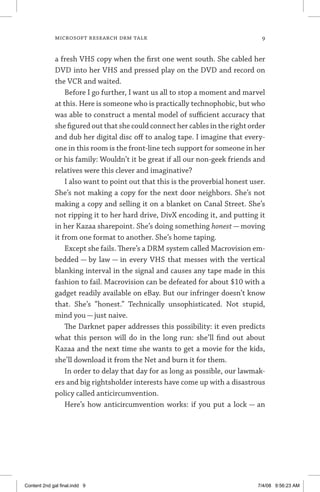 MICROSOFT RESEARCH DRM TALK	
a fresh VHS copy when the first one went south. She cabled her
DVD into her VHS and pressed play on the DVD and record on
the VCR and waited.
Before I go further, I want us all to stop a moment and marvel
at this. Here is someone who is practically technophobic, but who
was able to construct a mental model of sufficient accuracy that
she figured out that she could connect her cables in the right order
and dub her digital disc off to analog tape. I imagine that every-
one in this room is the front-line tech support for someone in her
or his family: Wouldn’t it be great if all our non-geek friends and
relatives were this clever and imaginative?
I also want to point out that this is the proverbial honest user.
She’s not making a copy for the next door neighbors. She’s not
making a copy and selling it on a blanket on Canal Street. She’s
not ripping it to her hard drive, DivX encoding it, and putting it
in her Kazaa sharepoint. She’s doing something honest — moving
it from one format to another. She’s home taping.
Except she fails. There’s a DRM system called Macrovision em-
bedded — by law — in every VHS that messes with the vertical
blanking interval in the signal and causes any tape made in this
fashion to fail. Macrovision can be defeated for about $10 with a
gadget readily available on eBay. But our infringer doesn’t know
that. She’s “honest.” Technically unsophisticated. Not stupid,
mind you — just naive.
The Darknet paper addresses this possibility: it even predicts
what this person will do in the long run: she’ll find out about
Kazaa and the next time she wants to get a movie for the kids,
she’ll download it from the Net and burn it for them.
In order to delay that day for as long as possible, our lawmak-
ers and big rightsholder interests have come up with a disastrous
policy called anticircumvention.
Here’s how anticircumvention works: if you put a lock — an
Content 2nd gal final.indd 9 7/4/08 9:56:23 AM
 