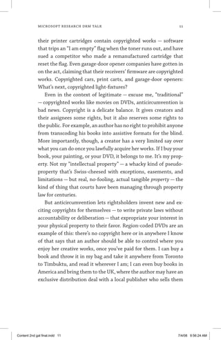 MICROSOFT RESEARCH DRM TALK	 11
their printer cartridges contain copyrighted works — software
that trips an “I am empty” flag when the toner runs out, and have
sued a competitor who made a remanufactured cartridge that
reset the flag. Even garage-door opener companies have gotten in
on the act, claiming that their receivers’ firmware are copyrighted
works. Copyrighted cars, print carts, and garage-door openers:
What’s next, copyrighted light-fixtures?
Even in the context of legitimate — excuse me, “traditional”
— copyrighted works like movies on DVDs, anticircumvention is
bad news. Copyright is a delicate balance. It gives creators and
their assignees some rights, but it also reserves some rights to
the public. For example, an author has no right to prohibit anyone
from transcoding his books into assistive formats for the blind.
More importantly, though, a creator has a very limited say over
what you can do once you lawfully acquire her works. If I buy your
book, your painting, or your DVD, it belongs to me. It’s my prop-
erty. Not my “intellectual property” — a whacky kind of pseudo-
property that’s Swiss-cheesed with exceptions, easements, and
limitations — but real, no-fooling, actual tangible property — the
kind of thing that courts have been managing through property
law for centuries.
But anticircumvention lets rightsholders invent new and ex-
citing copyrights for themselves — to write private laws without
accountability or deliberation — that expropriate your interest in
your physical property to their favor. Region-coded DVDs are an
example of this: there’s no copyright here or in anywhere I know
of that says that an author should be able to control where you
enjoy her creative works, once you’ve paid for them. I can buy a
book and throw it in my bag and take it anywhere from Toronto
to Timbuktu, and read it wherever I am; I can even buy books in
America and bring them to the UK, where the author may have an
exclusive distribution deal with a local publisher who sells them
Content 2nd gal final.indd 11 7/4/08 9:56:24 AM
 