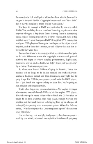 12	 cory doctorow
for double the U.S. shelf-price. When I’m done with it, I can sell it
or give it away in the UK. Copyright lawyers call this “First Sale,”
but it may be simpler to think of it as “Capitalism.”
The keys to decrypt a DVD are controlled by an org called
DVD-CCA, and they have a bunch of licensing requirements for
anyone who gets a key from them. Among these is something
called region-coding: if you buy a DVD in France, it’ll have a flag
set that says, “I am a European DVD.” Bring that DVD to America
and your DVD player will compare the flag to its list of permitted
regions, and if they don’t match, it will tell you that it’s not al-
lowed to play your disc.
Remember: there is no copyright that says that an author gets
to do this. When we wrote the copyright statutes and granted
authors the right to control display, performance, duplication,
derivative works, and so forth, we didn’t leave out “geography”
by accident. That was on purpose.
So when your French DVD won’t play in America, that’s not
because it’d be illegal to do so, it’s because the studios have in-
vented a business model and then invented a copyright law to
prop it up. The DVD is your property and so is the DVD player,
but if you break the region-coding on your disc, you’re going to
run afoul of anticircumvention.
That’s what happened to Jon Johansen, a Norwegian teenager
who wanted to watch French DVDs on his Norwegian DVD player.
He and some pals wrote some code to break the CSS so that he
could do so. He’s a wanted man here in America; in Norway the
studios put the local fuzz up to bringing him up on charges of
unlawfully trespassing upon a computer system. When his defense
asked, “Which computer has Jon trespassed upon?” the answer
was: “His own.”
His no-fooling, real and physical property has been expropri-
ated by the weird, notional, metaphorical intellectual property
Content 2nd gal final.indd 12 7/4/08 9:56:25 AM
 