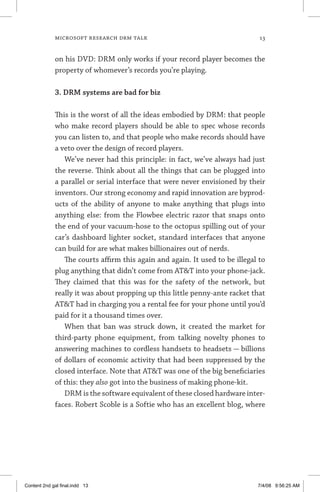 MICROSOFT RESEARCH DRM TALK	 13
on his DVD: DRM only works if your record player becomes the
property of whomever’s records you’re playing.
3. DRM systems are bad for biz
This is the worst of all the ideas embodied by DRM: that people
who make record players should be able to spec whose records
you can listen to, and that people who make records should have
a veto over the design of record players.
We’ve never had this principle: in fact, we’ve always had just
the reverse. Think about all the things that can be plugged into
a parallel or serial interface that were never envisioned by their
inventors. Our strong economy and rapid innovation are byprod-
ucts of the ability of anyone to make anything that plugs into
anything else: from the Flowbee electric razor that snaps onto
the end of your vacuum-hose to the octopus spilling out of your
car’s dashboard lighter socket, standard interfaces that anyone
can build for are what makes billionaires out of nerds.
The courts affirm this again and again. It used to be illegal to
plug anything that didn’t come from ATT into your phone-jack.
They claimed that this was for the safety of the network, but
really it was about propping up this little penny-ante racket that
ATT had in charging you a rental fee for your phone until you’d
paid for it a thousand times over.
When that ban was struck down, it created the market for
third-party phone equipment, from talking novelty phones to
answering machines to cordless handsets to headsets — billions
of dollars of economic activity that had been suppressed by the
closed interface. Note that ATT was one of the big beneficiaries
of this: they also got into the business of making phone-kit.
DRM is the software equivalent of these closed hardware inter-
faces. Robert Scoble is a Softie who has an excellent blog, where
Content 2nd gal final.indd 13 7/4/08 9:56:25 AM
 