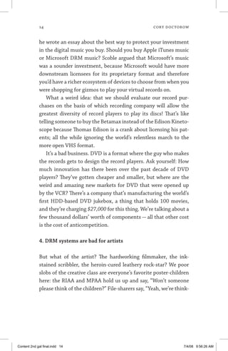 14	 cory doctorow
he wrote an essay about the best way to protect your investment
in the digital music you buy. Should you buy Apple iTunes music
or Microsoft DRM music? Scoble argued that Microsoft’s music
was a sounder investment, because Microsoft would have more
downstream licensees for its proprietary format and therefore
you’d have a richer ecosystem of devices to choose from when you
were shopping for gizmos to play your virtual records on.
What a weird idea: that we should evaluate our record pur-
chases on the basis of which recording company will allow the
greatest diversity of record players to play its discs! That’s like
telling someone to buy the Betamax instead of the Edison Kineto-
scope because Thomas Edison is a crank about licensing his pat-
ents; all the while ignoring the world’s relentless march to the
more open VHS format.
It’s a bad business. DVD is a format where the guy who makes
the records gets to design the record players. Ask yourself: How
much innovation has there been over the past decade of DVD
players? They’ve gotten cheaper and smaller, but where are the
weird and amazing new markets for DVD that were opened up
by the VCR? There’s a company that’s manufacturing the world’s
first HDD-based DVD jukebox, a thing that holds 100 movies,
and they’re charging $27,000 for this thing. We’re talking about a
few thousand dollars’ worth of components — all that other cost
is the cost of anticompetition.
4. DRM systems are bad for artists
But what of the artist? The hardworking filmmaker, the ink-
stained scribbler, the heroin-cured leathery rock-star? We poor
slobs of the creative class are everyone’s favorite poster-children
here: the RIAA and MPAA hold us up and say, “Won’t someone
please think of the children?” File-sharers say, “Yeah, we’re think­
Content 2nd gal final.indd 14 7/4/08 9:56:26 AM
 