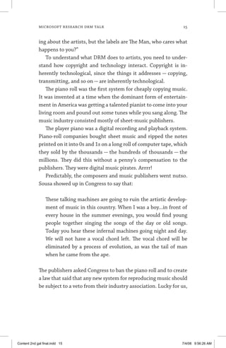MICROSOFT RESEARCH DRM TALK	 15
ing about the artists, but the labels are The Man, who cares what
happens to you?”
To understand what DRM does to artists, you need to under-
stand how copyright and technology interact. Copyright is in-
herently technological, since the things it addresses — copying,
transmitting, and so on — are inherently technological.
The piano roll was the first system for cheaply copying music.
It was invented at a time when the dominant form of entertain-
ment in America was getting a talented pianist to come into your
living room and pound out some tunes while you sang along. The
music industry consisted mostly of sheet-music publishers.
The player piano was a digital recording and playback system.
Piano-roll companies bought sheet music and ripped the notes
printed on it into 0s and 1s on a long roll of computer tape, which
they sold by the thousands — the hundreds of thousands — the
millions. They did this without a penny’s compensation to the
publishers. They were digital music pirates. Arrrr!
Predictably, the composers and music publishers went nutso.
Sousa showed up in Congress to say that:
	
These talking machines are going to ruin the artistic develop-
ment of music in this country. When I was a boy...in front of
every house in the summer evenings, you would find young
people together singing the songs of the day or old songs.
Today you hear these infernal machines going night and day.
We will not have a vocal chord left. The vocal chord will be
eliminated by a process of evolution, as was the tail of man
when he came from the ape.
The publishers asked Congress to ban the piano roll and to create
a law that said that any new system for reproducing music should
be subject to a veto from their industry association. Lucky for us,
Content 2nd gal final.indd 15 7/4/08 9:56:26 AM
 