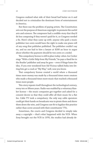 16	 cory doctorow
Congress realized what side of their bread had butter on it and
decided not to criminalize the dominant form of entertainment
in America.
But there was the problem of paying artists. The Constitution
sets out the purpose of American copyright: to promote the useful
arts and sciences. The composers had a credible story that they’d
do less composing if they weren’t paid for it, so Congress needed
a fix. Here’s what they came up with: anyone who paid a music
publisher two cents would have the right to make one piano roll
of any song that publisher published. The publisher couldn’t say
no, and no one had to hire a lawyer at $200 an hour to argue
about whether the payment should be two cents or a nickel.
This compulsory license is still in place today: when Joe Cocker
sings “With a Little Help from My Friends,” he pays a fixed fee to
the Beatles’ publisher and away he goes — even if Ringo hates the
idea. If you ever wondered how Sid Vicious talked Anka into let-
ting him get a crack at “My Way,” well, now you know.
That compulsory license created a world where a thousand
times more money was made by a thousand times more creators
who made a thousand times more music that reached a thousand
times more people.
This story repeats itself throughout the technological century,
every ten or fifteen years. Radio was enabled by a voluntary blan-
ket license — the music companies got together and asked for a
consent decree so that they could offer all their music for a flat
fee. Cable TV took a compulsory: the only way cable operators
could get their hands on broadcasts was to pirate them and shove
them down the wire, and Congress saw fit to legalize this practice
rather than screw around with their constituents’ TVs.
Sometimes, the courts and Congress decided to simply take
away a copyright — that’s what happened with the VCR. When
Sony brought out the VCR in 1976, the studios had already de-
Content 2nd gal final.indd 16 7/4/08 9:56:26 AM
 