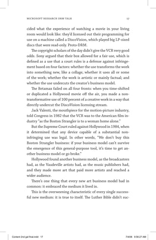 MICROSOFT RESEARCH DRM TALK	 17
cided what the experience of watching a movie in your living
room would look like: they’d licensed out their programming for
use on a machine called a DiscoVision, which played big LP-sized
discs that were read-only. Proto-DRM.
The copyright scholars of the day didn’t give the VCR very good
odds. Sony argued that their box allowed for a fair use, which is
defined as a use that a court rules is a defense against infringe-
ment based on four factors: whether the use transforms the work
into something new, like a collage; whether it uses all or some
of the work; whether the work is artistic or mainly factual; and
whether the use undercuts the creator’s business model.
The Betamax failed on all four fronts: when you time-shifted
or duplicated a Hollywood movie off the air, you made a non-
transformative use of 100 percent of a creative work in a way that
directly undercut the DiscoVision licensing stream.
Jack Valenti, the mouthpiece for the motion-picture industry,
told Congress in 1982 that the VCR was to the American film in-
dustry “as the Boston Strangler is to a woman home alone.”
But the Supreme Court ruled against Hollywood in 1984, when
it determined that any device capable of a substantial non-
­infring­ing use was legal. In other words, “We don’t buy this
Boston Strangler business: if your business model can’t survive
the emergence of this general-purpose tool, it’s time to get an-
other business model or go broke.”
Hollywood found another business model, as the broadcasters
had, as the Vaudeville artists had, as the music publishers had,
and they made more art that paid more artists and reached a
wider audience.
There’s one thing that every new art business model had in
common: it embraced the medium it lived in.
This is the overweening characteristic of every single success-
ful new medium: it is true to itself. The Luther Bible didn’t suc-
Content 2nd gal final.indd 17 7/4/08 9:56:27 AM
 