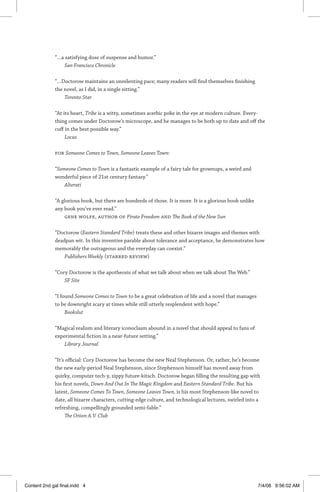 “…a satisfying dose of suspense and humor.”
San Francisco Chronicle
“…Doctorow maintains an unrelenting pace; many readers will find themselves finishing
the novel, as I did, in a single sitting.”
Toronto Star
“At its heart, Tribe is a witty, sometimes acerbic poke in the eye at modern culture. Every-
thing comes under Doctorow’s microscope, and he manages to be both up to date and off the
cuff in the best possible way.”
Locus
For Someone Comes to Town, Someone Leaves Town:
“Someone Comes to Town is a fantastic example of a fairy tale for grownups, a weird and
wonderful piece of 21st century fantasy.”
Alterati
“A glorious book, but there are hundreds of those. It is more. It is a glorious book unlike
any book you’ve ever read.”
Gene Wolfe, author of Pirate Freedom and The Book of the New Sun
“Doctorow (Eastern Standard Tribe) treats these and other bizarre images and themes with
deadpan wit. In this inventive parable about tolerance and acceptance, he demonstrates how
memorably the outrageous and the everyday can coexist.”
Publishers Weekly (starred review)
“Cory Doctorow is the apotheosis of what we talk about when we talk about The Web.”
SF Site
“I found Someone Comes to Town to be a great celebration of life and a novel that manages
to be downright scary at times while still utterly resplendent with hope.”
Bookslut
“Magical realism and literary iconoclasm abound in a novel that should appeal to fans of
experimental fiction in a near-future setting.”
Library Journal
“It’s official: Cory Doctorow has become the new Neal Stephenson. Or, rather, he’s become
the new early-period Neal Stephenson, since Stephenson himself has moved away from
quirky, computer tech-y, zippy future-kitsch. Doctorow began filling the resulting gap with
his first novels, Down And Out In The Magic Kingdom and Eastern Standard Tribe. But his
latest, Someone Comes To Town, Someone Leaves Town, is his most Stephenson-like novel to
date, all bizarre characters, cutting-edge culture, and technological lectures, swirled into a
refreshing, compellingly grounded semi-fable.”
The Onion A.V. Club
Content 2nd gal final.indd 4 7/4/08 9:56:02 AM
 