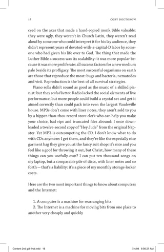 18	 cory doctorow
ceed on the axes that made a hand-copied monk Bible valuable:
they were ugly, they weren’t in Church Latin, they weren’t read
aloud by someone who could interpret it for his lay audience, they
didn’t represent years of devoted-with-a-capital-D labor by some-
one who had given his life over to God. The thing that made the
Luther Bible a success was its scalability: it was more popular be-
cause it was more proliferate: all success factors for a new medium
pale beside its profligacy. The most successful organisms on earth
are those that reproduce the most: bugs and bacteria, nematodes
and virii. Reproduction is the best of all survival strategies.
Piano rolls didn’t sound as good as the music of a skilled pia-
nist: but they scaled better. Radio lacked the social elements of live
performance, but more people could build a crystal set and get it
aimed correctly than could pack into even the largest Vaudeville
house. MP3s don’t come with liner notes, they aren’t sold to you
by a hipper-than-thou record store clerk who can help you make
your choice, bad rips and truncated files abound: I once down-
loaded a twelve-second copy of “Hey Jude” from the original Nap-
ster. Yet MP3 is outcompeting the CD. I don’t know what to do
with CDs anymore: I get them, and they’re like the especially nice
garment bag they give you at the fancy suit shop: it’s nice and you
feel like a goof for throwing it out, but Christ, how many of these
things can you usefully own? I can put ten thousand songs on
my laptop, but a comparable pile of discs, with liner notes and so
forth — that’s a liability: it’s a piece of my monthly storage-locker
costs.
Here are the two most important things to know about computers
and the Internet:
1. A computer is a machine for rearranging bits
2. The Internet is a machine for moving bits from one place to
another very cheaply and quickly
Content 2nd gal final.indd 18 7/4/08 9:56:27 AM
 