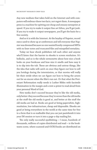 MICROSOFT RESEARCH DRM TALK	 19
Any new medium that takes hold on the Internet and with com­
puters will embrace these two facts, not regret them. A news­paper
press is a machine for spitting out cheap and smeary newsprint at
speed. If you try to make it output fine art lithos, you’ll get junk.
If you try to make it output newspapers, you’ll get the basis for a
free society.
And so it is with the Internet. At the heyday of Napster, record
execs used to show up at conferences and tell everyone that Nap-
ster was doomed because no one wanted lossily compressed MP3s
with no liner notes and truncated files and misspelled metadata.
Today we hear ebook publishers tell each other and anyone
who’ll listen that the barrier to ebooks is screen resolution. It’s
bollocks, and so is the whole sermonette about how nice a book
looks on your bookcase and how nice it smells and how easy it
is to slip into the tub. These are obvious and untrue things, like
the idea that radio will catch on once they figure out how to sell
you hotdogs during the intermission, or that movies will really
hit their stride when we can figure out how to bring the actors
out for an encore when the film’s run out. Or that what the Prot-
estant Reformation really needs is Luther Bibles with facsimile
illumination in the margin and a rent-a-priest to read aloud from
your personal Word of God.
New media don’t succeed because they’re like the old media,
onlybetter:theysucceedbecausethey’reworsethantheoldmedia
at the stuff the old media is good at, and better at the stuff the
old media are bad at. Books are good at being paperwhite, high-
resolution, low-infrastructure, cheap and disposable. Ebooks are
good at being everywhere in the world at the same time for free
in a form that is so malleable that you can just pastebomb it into
your IM session or turn it into a page-a-day mailing list.
The only really successful epublishing — I mean, hundreds of
thousands, millions of copies distributed and read — is the book-
warez scene, where scanned-and-OCR’d books are distributed on
Content 2nd gal final.indd 19 7/4/08 9:56:28 AM
 