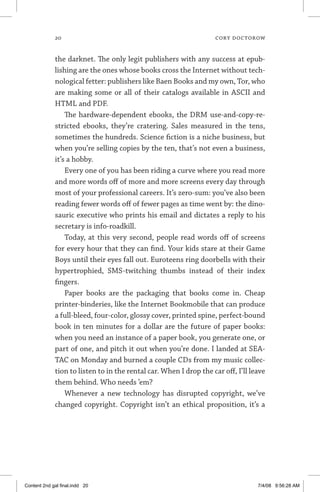 20	 cory doctorow
the darknet. The only legit publishers with any success at epub-
lishing are the ones whose books cross the Internet without tech-
nological fetter: publishers like Baen Books and my own, Tor, who
are making some or all of their catalogs available in ASCII and
HTML and PDF.
The hardware-dependent ebooks, the DRM use-and-copy-re-
stricted ebooks, they’re cratering. Sales measured in the tens,
sometimes the hundreds. Science fiction is a niche business, but
when you’re selling copies by the ten, that’s not even a business,
it’s a hobby.
Every one of you has been riding a curve where you read more
and more words off of more and more screens every day through
most of your professional careers. It’s zero-sum: you’ve also been
reading fewer words off of fewer pages as time went by: the dino-
sauric executive who prints his email and dictates a reply to his
secretary is info-roadkill.
Today, at this very second, people read words off of screens
for every hour that they can find. Your kids stare at their Game
Boys until their eyes fall out. Euroteens ring doorbells with their
hypertrophied, SMS-twitching thumbs instead of their index
­fingers.
Paper books are the packaging that books come in. Cheap
printer-binderies, like the Internet Bookmobile that can produce
a full-bleed, four-color, glossy cover, printed spine, perfect-bound
book in ten minutes for a dollar are the future of paper books:
when you need an instance of a paper book, you generate one, or
part of one, and pitch it out when you’re done. I landed at SEA-
TAC on Monday and burned a couple CDs from my music collec-
tion to listen to in the rental car. When I drop the car off, I’ll leave
them behind. Who needs ’em?
Whenever a new technology has disrupted copyright, we’ve
changed copyright. Copyright isn’t an ethical proposition, it’s a
Content 2nd gal final.indd 20 7/4/08 9:56:28 AM
 