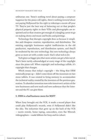 MICROSOFT RESEARCH DRM TALK	 21
utilitarian one. There’s nothing moral about paying a composer
tuppence for the piano-roll rights, there’s nothing immoral about
not paying Hollywood for the right to videotape a movie off your
TV. They’re just the best way of balancing out so that people’s
physical property rights in their VCRs and phonographs are re-
spected and so that creators get enough of a dangling carrot to go
on making shows and music and books and paintings.
Technology that disrupts copyright does so because it simpli-
fies and cheapens creation, reproduction, and distribution. The
existing copyright businesses exploit inefficiencies in the old
production, reproduction, and distribution system, and they’ll
be weakened by the new technology. But new technology always
gives us more art with a wider reach: that’s what tech is for.
Tech gives us bigger pies that more artists can get a bite out of.
That’s been tacitly acknowledged at every stage of the copyfight
since the piano roll. When copyright and technology collide, it’s
copyright that changes.
Which means that today’s copyright — the thing that DRM
nominally props up — didn’t come down off the mountain on two
stone tablets. It was created in living memory to accommodate
the technical reality created by the inventors of the previous gen-
eration. To abandon invention now robs tomorrow’s artists of the
new businesses and new reach and new audiences that the Inter-
net and the PC can give them.
5. DRM is a bad business-move for MSFT
When Sony brought out the VCR, it made a record player that
could play Hollywood’s records, even if Hollywood didn’t like
the idea. The industries that grew up on the back of the VCR
— movie rentals, home taping, camcorders, even Bar Mitzvah
videographers — made billions for Sony and its cohort.
Content 2nd gal final.indd 21 7/4/08 9:56:28 AM
 