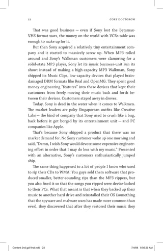 22	 cory doctorow
That was good business — even if Sony lost the Betamax-
VHS format wars, the money on the world-with-VCRs table was
enough to make up for it.
But then Sony acquired a relatively tiny entertainment com-
pany and it started to massively screw up. When MP3 rolled
around and Sony’s Walkman customers were clamoring for a
solid-state MP3 player, Sony let its music business-unit run its
show: instead of making a high-capacity MP3 Walkman, Sony
shipped its Music Clips, low-capacity devices that played brain-
damaged DRM formats like Real and OpenMG. They spent good
money engineering “features” into these devices that kept their
customers from freely moving their music back and forth be-
tween their devices. Customers stayed away in droves.
Today, Sony is dead in the water when it comes to Walkmen.
The market leaders are poky Singaporean outfits like Creative
Labs — the kind of company that Sony used to crush like a bug,
back before it got borged by its entertainment unit — and PC
companies like Apple.
That’s because Sony shipped a product that there was no
market demand for. No Sony customer woke up one morning and
said, “Damn, I wish Sony would devote some expensive engineer-
ing effort in order that I may do less with my music.” Presented
with an alternative, Sony’s customers enthusiastically jumped
ship.
The same thing happened to a lot of people I know who used
to rip their CDs to WMA. You guys sold them software that pro-
duced smaller, better-sounding rips than the MP3 rippers, but
you also fixed it so that the songs you ripped were device-locked
to their PCs. What that meant is that when they backed up their
music to another hard drive and reinstalled their OS (something
that the spyware and malware wars has made more common than
ever), they discovered that after they restored their music they
Content 2nd gal final.indd 22 7/4/08 9:56:29 AM
 