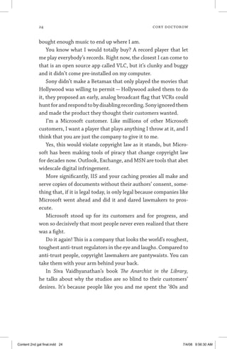 24	 cory doctorow
bought enough music to end up where I am.
You know what I would totally buy? A record player that let
me play everybody’s records. Right now, the closest I can come to
that is an open source app called VLC, but it’s clunky and buggy
and it didn’t come pre-installed on my computer.
Sony didn’t make a Betamax that only played the movies that
Hollywood was willing to permit — Hollywood asked them to do
it, they proposed an early, analog broadcast flag that VCRs could
huntforandrespondtobydisablingrecording.Sonyignoredthem
and made the product they thought their customers wanted.
I’m a Microsoft customer. Like millions of other Microsoft
customers, I want a player that plays anything I throw at it, and I
think that you are just the company to give it to me.
Yes, this would violate copyright law as it stands, but Micro-
soft has been making tools of piracy that change copyright law
for decades now. Outlook, Exchange, and MSN are tools that abet
widescale digital infringement.
More significantly, IIS and your caching proxies all make and
serve copies of documents without their authors’ consent, some-
thing that, if it is legal today, is only legal because companies like
Microsoft went ahead and did it and dared lawmakers to pros-
ecute.
Microsoft stood up for its customers and for progress, and
won so decisively that most people never even realized that there
was a fight.
Do it again! This is a company that looks the world’s roughest,
toughest anti-trust regulators in the eye and laughs. Compared to
anti-trust people, copyright lawmakers are pantywaists. You can
take them with your arm behind your back.
In Siva Vaidhyanathan’s book The Anarchist in the Library,
he talks about why the studios are so blind to their customers’
desires. It’s because people like you and me spent the ’80s and
Content 2nd gal final.indd 24 7/4/08 9:56:30 AM
 