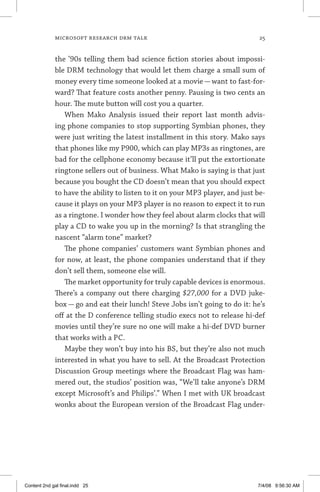 MICROSOFT RESEARCH DRM TALK	 25
the ’90s telling them bad science fiction stories about impossi-
ble DRM technology that would let them charge a small sum of
money every time someone looked at a movie — want to fast-for-
ward? That feature costs another penny. Pausing is two cents an
hour. The mute button will cost you a quarter.
When Mako Analysis issued their report last month advis-
ing phone companies to stop supporting Symbian phones, they
were just writing the latest installment in this story. Mako says
that phones like my P900, which can play MP3s as ringtones, are
bad for the cellphone economy because it’ll put the extortionate
ringtone sellers out of business. What Mako is saying is that just
because you bought the CD doesn’t mean that you should expect
to have the ability to listen to it on your MP3 player, and just be-
cause it plays on your MP3 player is no reason to expect it to run
as a ringtone. I wonder how they feel about alarm clocks that will
play a CD to wake you up in the morning? Is that strangling the
nascent “alarm tone” market?
The phone companies’ customers want Symbian phones and
for now, at least, the phone companies understand that if they
don’t sell them, someone else will.
The market opportunity for truly capable devices is enormous.
There’s a company out there charging $27,000 for a DVD juke-
box — go and eat their lunch! Steve Jobs isn’t going to do it: he’s
off at the D conference telling studio execs not to release hi-def
movies until they’re sure no one will make a hi-def DVD burner
that works with a PC.
Maybe they won’t buy into his BS, but they’re also not much
interested in what you have to sell. At the Broadcast Protection
Discussion Group meetings where the Broadcast Flag was ham-
mered out, the studios’ position was, “We’ll take anyone’s DRM
except Microsoft’s and Philips’.” When I met with UK broadcast
wonks about the European version of the Broadcast Flag under-
Content 2nd gal final.indd 25 7/4/08 9:56:30 AM
 