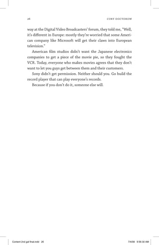 26	 cory doctorow
way at the Digital Video Broadcasters’ forum, they told me, “Well,
it’s different in Europe: mostly they’re worried that some Ameri-
can company like Microsoft will get their claws into European
television.”
American film studios didn’t want the Japanese electronics
companies to get a piece of the movie pie, so they fought the
VCR. Today, everyone who makes movies agrees that they don’t
want to let you guys get between them and their customers.
Sony didn’t get permission. Neither should you. Go build the
record player that can play everyone’s records.
Because if you don’t do it, someone else will.
Content 2nd gal final.indd 26 7/4/08 9:56:30 AM
 