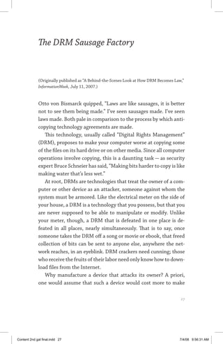 the drm sausage factory	 27
The DRM Sausage Factory
(Originally published as “A Behind-the-Scenes Look at How DRM Becomes Law,”
InformationWeek, July 11, 2007.)
Otto von Bismarck quipped, “Laws are like sausages, it is better
not to see them being made.” I’ve seen sausages made. I’ve seen
laws made. Both pale in comparison to the process by which anti-
copying technology agreements are made.
This technology, usually called “Digital Rights Management”
(DRM), proposes to make your computer worse at copying some
of the files on its hard drive or on other media. Since all computer
operations involve copying, this is a daunting task — as security
expert Bruce Schneier has said, “Making bits harder to copy is like
making water that’s less wet.”
At root, DRMs are technologies that treat the owner of a com-
puter or other device as an attacker, someone against whom the
system must be armored. Like the electrical meter on the side of
your house, a DRM is a technology that you possess, but that you
are never supposed to be able to manipulate or modify. Unlike
your meter, though, a DRM that is defeated in one place is de-
feated in all places, nearly simultaneously. That is to say, once
someone takes the DRM off a song or movie or ebook, that freed
collection of bits can be sent to anyone else, anywhere the net-
work reaches, in an eyeblink. DRM crackers need cunning; those
who receive the fruits of their labor need only know how to down-
load files from the Internet.
Why manufacture a device that attacks its owner? A priori,
one would assume that such a device would cost more to make
	 27
Content 2nd gal final.indd 27 7/4/08 9:56:31 AM
 