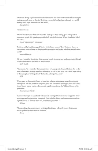 “Doctorow strings together wonderfully witty words into pithy sentences that have no right
making as much sense as they do. He brings a powerful but lighthearted magic to a world
we very much hope resembles the real world.”
Agony Column
For Overclocked:
“Overclocked: Stories of the Future Present is really good story telling, good extrapolation
on present trends. My sysadmins should check out the first story, ‘When Sysadmins Ruled
the Earth.’”
Craig “craigslist” Newmark
“In these quirky, brashly engaged ‘stories of the future present’ Cory Doctorow shows us
life from the point-of-view of the plugged-in generation and makes it feel like a totally alien
world.”
Montreal Gazette
“He has a knack for identifying those seminal trends of our current landscape that will in all
likelihood determine the shape of our future(s)….”
Sci Fi Weekly
“‘Overclocked’ is a reminder that we can’t hope to keep up and shouldn’t bother. But we do
need to keep alert, to keep ourselves caffeinated, to run as fast as we can — if we hope to stay
in the same place. Getting ahead? That’s, alas, a thing of the past.”
NPR
“If you want to glimpse the future of copyright policing, video-game sweatshops, robotic
intelligence, info war, and how computer geeks will survive the apocalypse, then this collec-
tion of shorts is your oracle…. Doctorow is rapidly emerging as the William Gibson of his
generation.”
Entertainment Weekly
“Each short story is an idea bomb with a candy coating of human drama, wrapped in shiny
tech tropes and ready to blow your mind. Overclocked is sf info-warfare ammunition of the
highest caliber, so load up, move out, and take no ­prisoners…”
SFRevu
“The appealing characters, snappy writing and swift pace will surely tempt the younger
and/or geekier sections of the sf audience.”
Kirkus
Content 2nd gal final.indd 5 7/4/08 9:56:02 AM
 