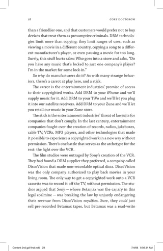28	 cory doctorow
than a friendlier one, and that customers would prefer not to buy
devices that treat them as presumptive criminals. DRM technolo-
gies limit more than copying: they limit ranges of uses, such as
viewing a movie in a different country, copying a song to a differ-
ent manufacturer’s player, or even pausing a movie for too long.
Surely, this stuff hurts sales: Who goes into a store and asks, “Do
you have any music that’s locked to just one company’s player?
I’m in the market for some lock-in.”
So why do manufacturers do it? As with many strange behav-
iors, there’s a carrot at play here, and a stick.
The carrot is the entertainment industries’ promise of access
to their copyrighted works. Add DRM to your iPhone and we’ll
supply music for it. Add DRM to your TiVo and we’ll let you plug
it into our satellite receivers. Add DRM to your Zune and we’ll let
you retail our music in your Zune store.
The stick is the entertainment industries’ threat of lawsuits for
companies that don’t comply. In the last century, entertainment
companies fought over the creation of records, radios, jukeboxes,
cable TV, VCRs, MP3 players, and other technologies that made
it possible to experience a copyrighted work in a new way without
permission. There’s one battle that serves as the archetype for the
rest: the fight over the VCR.
The film studios were outraged by Sony’s creation of the VCR.
They had found a DRM supplier they preferred, a company called
DiscoVision that made non-recordable optical discs. DiscoVision
was the only company authorized to play back movies in your
living room. The only way to get a copyrighted work onto a VCR
cassette was to record it off the TV, without permission. The stu-
dios argued that Sony — whose Betamax was the canary in this
legal coalmine — was breaking the law by unjustly endangering
their revenue from DiscoVision royalties. Sure, they could just
sell pre-recorded Betamax tapes, but Betamax was a read-write
Content 2nd gal final.indd 28 7/4/08 9:56:31 AM
 