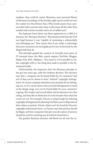 the drm sausage factory	 29
medium: they could be copied. Moreover, your personal library
of Betamax recordings of the Sunday night movie would eat into
the market for DiscoVision discs: Why would anyone buy a pre-
recorded video cassette when they could amass all the video they
needed with a home recorder and a set of rabbit-ears?
The Supreme Court threw out these arguments in a 1984 5-4
decision, the “Betamax Decision.” This decision held that the VCR
was legal because it was “capable of sustaining a substantially
non-infringing use.” That means that if you make a technology
that your customers can use legally, you’re not on the hook for the
illegal stuff they do.
This principle guided the creation of virtually every piece of
IT invented since: the Web, search engines, YouTube, Blogger,
Skype, ICQ, AOL, MySpace... You name it, if it’s possible to vio-
late copyright with it, the thing that made it possible is the Be-
tamax principle.
Unfortunately, the Supremes shot the Betamax principle in
the gut two years ago, with the Grokster decision. This decision
says that a company can be found liable for its customers’ bad
acts if they can be shown to have “induced” copyright infringe-
ment. So, if your company advertises your product for an infring-
ing use, or if it can be shown that you had infringement in mind
at the design stage, you can be found liable for your customers’
copying. The studios and record labels and broadcasters love this
ruling, and they like to think that it’s even broader than what the
courts set out. For example, Viacom is suing Google for inducing
copyright infringement by allowing YouTube users to flag some of
their videos as private. Private videos can’t be found by Viacom’s
copyright-enforcement bots, so Viacom says that privacy should
be illegal, and that companies that give you the option of privacy
should be sued for anything you do behind closed doors.
The gutshot Betamax doctrine will bleed out all over the in-
Content 2nd gal final.indd 29 7/4/08 9:56:32 AM
 