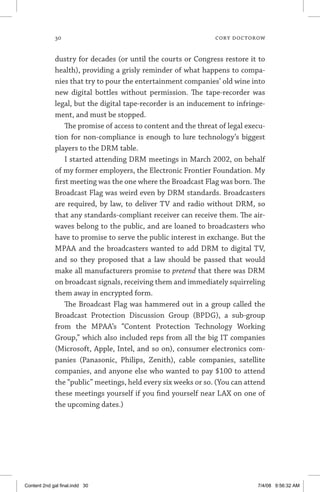 30	 cory doctorow
dustry for decades (or until the courts or Congress restore it to
health), providing a grisly reminder of what happens to compa-
nies that try to pour the entertainment companies’ old wine into
new digital bottles without permission. The tape-recorder was
legal, but the digital tape-recorder is an inducement to infringe-
ment, and must be stopped.
The promise of access to content and the threat of legal execu-
tion for non-compliance is enough to lure technology’s biggest
players to the DRM table.
I started attending DRM meetings in March 2002, on behalf
of my former employers, the Electronic Frontier Foundation. My
first meeting was the one where the Broadcast Flag was born. The
Broadcast Flag was weird even by DRM standards. Broadcasters
are required, by law, to deliver TV and radio without DRM, so
that any standards-compliant receiver can receive them. The air-
waves belong to the public, and are loaned to broadcasters who
have to promise to serve the public interest in exchange. But the
MPAA and the broadcasters wanted to add DRM to digital TV,
and so they proposed that a law should be passed that would
make all manufacturers promise to pretend that there was DRM
on broadcast signals, receiving them and immediately squirreling
them away in encrypted form.
The Broadcast Flag was hammered out in a group called the
Broadcast Protection Discussion Group (BPDG), a sub-group
from the MPAA’s “Content Protection Technology Working
Group,” which also included reps from all the big IT companies
(Microsoft, Apple, Intel, and so on), consumer electronics com-
panies (Panasonic, Philips, Zenith), cable companies, satellite
companies, and anyone else who wanted to pay $100 to attend
the “public” meetings, held every six weeks or so. (You can attend
these meetings yourself if you find yourself near LAX on one of
the upcoming dates.)
Content 2nd gal final.indd 30 7/4/08 9:56:32 AM
 