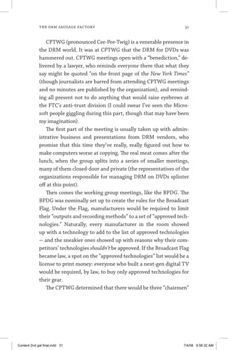 the drm sausage factory	 31
CPTWG (pronounced Cee-Pee-Twig) is a venerable presence in
the DRM world. It was at CPTWG that the DRM for DVDs was
hammered out. CPTWG meetings open with a “benediction,” de-
livered by a lawyer, who reminds everyone there that what they
say might be quoted “on the front page of the New York Times”
(though journalists are barred from attending CPTWG meetings
and no minutes are published by the organization), and remind-
ing all present not to do anything that would raise eyebrows at
the FTC’s anti-trust division (I could swear I’ve seen the Micro-
soft people giggling during this part, though that may have been
my imagination).
The first part of the meeting is usually taken up with admin-
istrative business and presentations from DRM vendors, who
promise that this time they’ve really, really figured out how to
make computers worse at copying. The real meat comes after the
lunch, when the group splits into a series of smaller meetings,
many of them closed-door and private (the representatives of the
organizations responsible for managing DRM on DVDs splinter
off at this point).
Then comes the working group meetings, like the BPDG. The
BPDG was nominally set up to create the rules for the Broadcast
Flag. Under the Flag, manufacturers would be required to limit
their “outputs and recording methods” to a set of “approved tech-
nologies.” Naturally, every manufacturer in the room showed
up with a technology to add to the list of approved technologies
— and the sneakier ones showed up with reasons why their com-
petitors’ technologies shouldn’t be approved. If the Broadcast Flag
became law, a spot on the “approved technologies” list would be a
license to print money: everyone who built a next-gen digital TV
would be required, by law, to buy only approved technologies for
their gear.
The CPTWG determined that there would be three “chairmen”
Content 2nd gal final.indd 31 7/4/08 9:56:32 AM
 